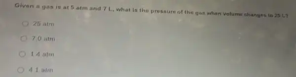 Given a gas is at 5 atm and 7 L,what is the pressure of the gas when volume changes to 25 L?
25 atm
7.0 atm
14 atm
4.1 atm