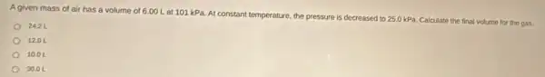 A given mass of air has a volume of 6.00 L at 101 kPa. At constant temperature, the pressure is decreased to
25.0kPa Calculate the final volume for the gas.
24.21
1201
10.01
30.01