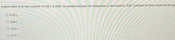 A given mass of air has a volume of 6.00 Lat 353K At constant pressure the temperature is decreased to 313K. Calculate the final volume for the ga:
5.32 L
3.00 L
12.0 L
6.77 L