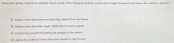 If you were giving a speech on prostate cancer, which of the following would be a good way to begin the speech and capture the audience's attention?
telling a story about someone who has suffered from the illness
telling a story about the rough childhood of a neurosurgeon
introducing yourself and stating the purpose of the speech
asking the audience if they have ever wanted to visit Europe