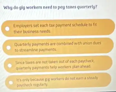 Why do glg workers need to pay taxes quarterly?
Employers set each tax payment schedule to fit
their business needs.
Quarterly payments are combined with union dues
to streamline payments.
Since taxes are not taken out of each paycheck,
quarterly payments help workers plan ahead.
It's only because gig workers do not earn a steady
paycheck regularly.