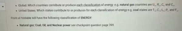 - Global: Which countries contribute or produce each classification of energy. e.g. natural gas countries are U_(-);R_(-);C_(-) and C_(underline ( )).
- United States: Which states contribute to or produces for each classification of energy e.g. coal states are T_(-);C_(-);L_(-);P_(-) and F.
Front of foldable will have the following classification of ENERGY:
- Natural gas; Coal; Oil;and Nuclear power see checkpoint question page 395