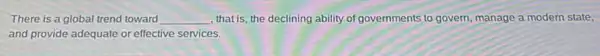 There is a global trend toward __ that is, the declining ability of governments to govern, manage a modern state,
and provide adequate or effective services.
