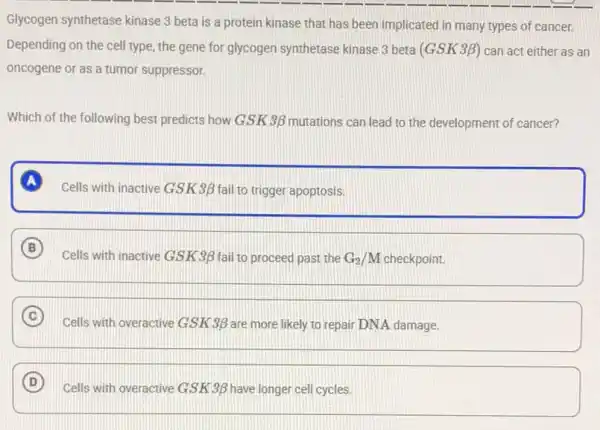 Glycogen synthetase kinase 3 beta is a protein kinase that has been implicated in many types of cancer.
Depending on the cell type, the gene for glycogen synthetase kinase 3 beta (GSK3beta ) can act either as an
oncogene or as a tumor suppressor.
Which of the following best predicts how GSK 3beta  mutations can lead to the development of cancer?
A
Cells with inactive GSK 3beta  fail to trigger apoptosis.
B
Cells with inactive GSK 3beta  fail to proceed past the G_(2)/M checkpoint.
C
Cells with overactive GSK 3beta  are more likely to repair DNA damage.
D
Cells with overactive GSK 3beta  have longer cell cycles.