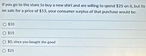 If you go to the store to buy a new shirt and are willing to spend 25 on it, but its
on sale for a price of 15 your consumer surplus of that purchase would be:
 10
 15
 0 since you bought the good
 25