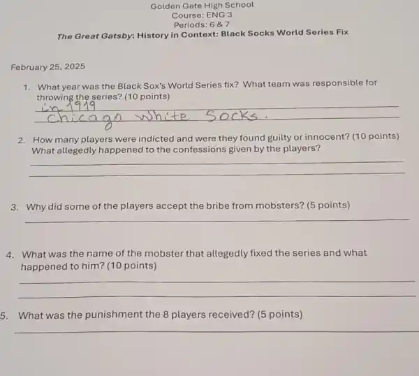 Golden Gate High School
Periods: 6 &7
The Great Gatsby:History in Context:Black Socks World Series Fix
February 25, 2025
1. What year was the Black Sox's World Series fix? What team was responsible for
throwing the series?(10 points)
2. How many players were indicted and were they found guilty or innocent? (10 points)
What allegedly happened to the confessions given by the players?
__
3. Why did some of the players accept the bribe from mobsters? (5 points)
__
4. What was the name of the mobster that allegedly fixed the series and what
happened to him?(10 points)
__
5. What was the punishment the 8 players received? (5 points)
__