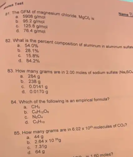 goles Test
81. The GFM of magnesium chloride,
MgCl_(2) is:
a. 5908g/mol
b. 95.2g/mol
C 125.8g/mol
d. 76.4g/mol
82. What is the percent composition of aluminum in aluminum sulfat
a. 54.0% 
b. 28.1% 
C. 15.8% 
d. 84.2% 
83. How many grams are in 2.00 moles of sodium sulfate (Na_(2)SO_(4)
a. 2849
b. 2389
C. 0.0141 g
d. 0.0170 g
84. Which of the following is an empirical formula?
a. CH_(3)
b. C_(6)H_(12)O_(6)
N_(2)O_(4)
d. C_(5)H_(10)
85. How many grams are in
6.02times 10^23 molecules of CO_(2)
a. 449
b. 2.64times 10^25g
C. 7.319
d. 649
60 moles?
Name