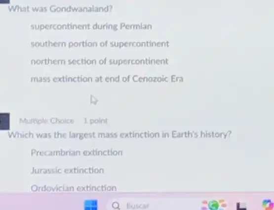 What was Gondwanaland?
supercontinent during Permian
southern portion of supercontinent
northern section of supercontinent
mass extinction at end of Cenozoic Era
Multiple Choice 1 point
Which was the largest mass extinction in Earth's history?
Precambrian extinction
Jurassic extinction
Ordovician extinction