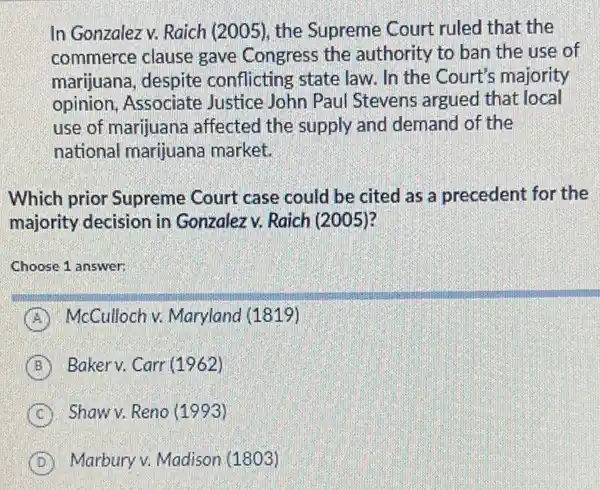 In Gonzalez v. Raich (2005), the Supreme Court ruled that the
commerce clause gave Congress the authority to ban the use of
marijuana, despite conflicting state law. In the Court's majority
opinion, Associate Justice John Paul Stevens argued that local
use of marijuana affected the supply and demand of the
national marijuana market.
Which prior Supreme Court case could be cited as a precedent for the
majority decision in Gonzalezv. Raich (2005)?
Choose 1 answer:
A McCulloch v. Maryland (1819)
B Baker v. Carr (1962)
C Shaw v. Reno (1993)
D Marbury v. Madison (1803)