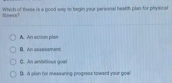 Which of these is a good way to begin your personal health plan for physical
fitness?
A. An action plan
B. An assessment
C. An ambitious goal
D. A plan for measuring progress toward your goal