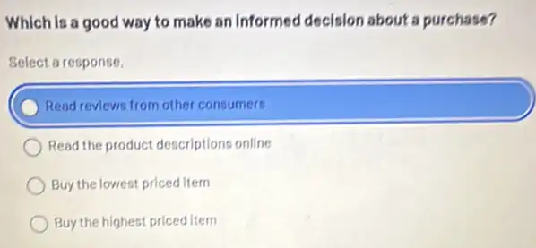 Which Is a good way to make an informed decision about a purchase?
Select a response.
) Read reviews from other consumers
Read the product descriptions online
Buy the lowest priced item
Buy the highest priced Item