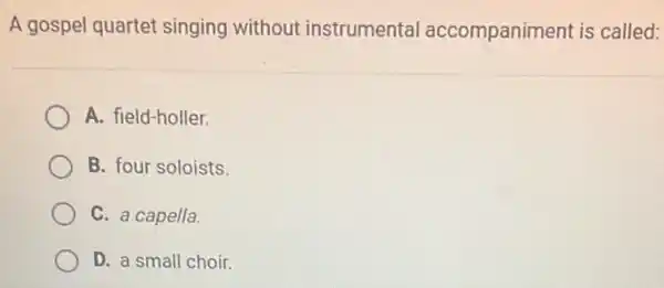 A gospel quartet singing without instrumental accompaniment is called:
A. field-holler.
B. four soloists
C. a capella.
D. a small choir.