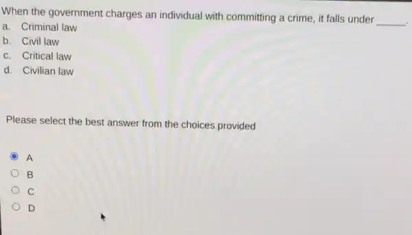 When the government charges an individual with committing a crime, it falls under
__
a. Criminal law
b. Civil law
c. Critical law
d. Civilian law
Please select the best answer from the choices provided
C A
B
C
D