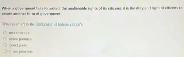 When a government fails to protect the unalienable rights of its citizens it is the duty and right of citizens to
create another form of government.
This statement is the Declaration of Independence's
text structure
minor premise.
conclusion.
major premise.