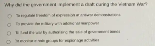 Why did the government implement a draft during the Vietnam War?
To regulate freedom of expression at antiwar demonstrations
To provide the military with additional manpower
To fund the war by authorizing the sale of government bonds
To monitor ethnic groups for espionage activities