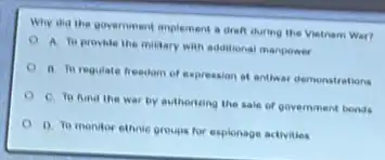 Why and the government implement a drah during the Vintnam War?
A to provide the military with additional manpower
ii. Th regulate freedom of expression at antiwar demonstrations
C. To Aind the war by authorizing the sale of government bonds
0 0. To monitor ethnic groups for explonage activities