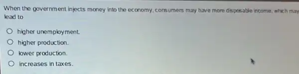 When the government injects money into the economy consumers may have more disposable income, which may
lead to
higher unemployment.
higher production.
lower production
increases in taxes.