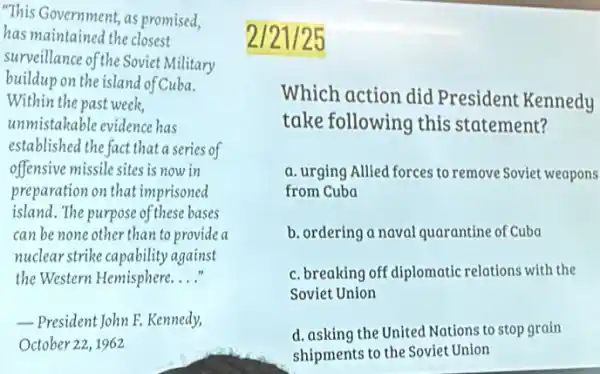 This Government, as promised,
has maintained the closest
surveillance of the Soviet Military
buildup on the island of Cuba.
Within the past week,
unmistakable evidence has
established the fact that a series of
offensive missile sites is now in
preparation on that imprisoned
island. The purpose of these bases
can be none other than to provide a
nuclear strike capability against
the Western Hemisphere. __
President John E. Kennedy.
October 22,1962
2/21/25
Which action did President Kennedy
take following this statement?
a. urging Allied forces to remove Soviet weapons
from Cuba
b. ordering a naval quarantine of Cuba
c. breaking off diplomatic relations with the
Soviet Union
d. asking the United Nations to stop grain
shipments to the Soviet Union