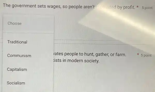 The government sets wages, so people aren't
Choose
Traditional
Communism
Capitalism
Socialism
rates people to hunt, gather, or farm.
ists in modern society.
profit. 5 point
5 point