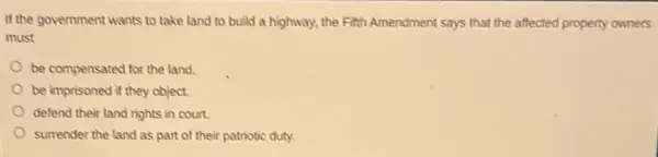 If the government wants to take land to build a highway, the Fitth Amendment says that the affected property owners
must
be compensated for the land.
be imprisoned if they object.
defend their land rights in court.
surrender the land as part of their patriotic duty.