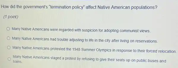 How did the government's "termination policy" affect Native American populations?
(1 point)
Many Native Americans were regarded with suspicion for adopting communist views.
Many Native Americans had trouble adjusting to life in the city after living on reservations.
Many Native Americans protested the 1948 Summer Olympics in response to their forced relocation.
Many Native Americans staged a protest by refusing to give their seats up on public buses and
trains