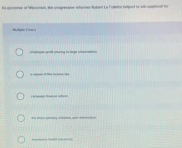 As governor of Wisconsin the progressive reformer Robert La Follette helped to win approval for
Multiple Choice
employee profit sharing in large corporations.
a repeal of the income tax.
campaign finance reform.
the direct primary, initiative and referendum.
mandatory health insurance.