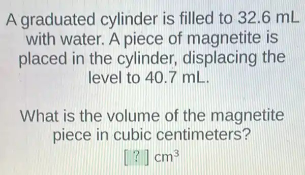 A graduated cylinder is filled to 32.6 mL
with water . A piece of magnetite is
placed in the cylinder displacing the
level to 40.7 ml
What is the volume of the magnetite
piece in cubic centimeters?
[?]cm^3