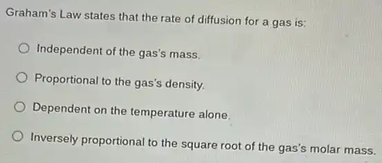 Graham's Law states that the rate of diffusion for a gas is:
Independent of the gas's mass.
Proportional to the gas's density.
Dependent on the temperature alone.
Inversely proportional to the square root of the gas's molar mass.