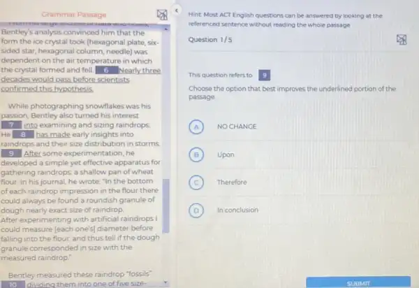 Grammar Passage
Bentley's analysis convinced him that the
form the ice crystal took (hexagonal plate, six-
sided star, hexagonal column needle) was
dependent on the air temperature in which
the crystal formed and fell. 6 Nearly three
decades would pass before scientists
confirmed this hypothesis
While photographing snowflakes was his
passion, Bentley also turned his interest
square  into examining and sizing raindrops
He square  has made early insights into
raindrops and their size distribution in storms.
square  After some experimentation he
developed a simple yet effective apparatus for
gathering raindrops: a shallow pan of wheat
flour. In his journal he wrote: "In the bottom
of each raindrop impression in the flour there
could always be found a roundish granule of
dough nearly exact size of raindrop.
After experimenting with artificial raindrops I
could measure (each one's)diameter before
falling into the flour.and thus tell if the dough
granule corresponded in size with the
measured raindrop."
Bentley measured these raindrop "fossils"
10 dividing them into one of five size-
Hint Most ACT English questions can be answered by looking at the
referenced sentence without reading the whole passage
Question 1/5
This question refers to 9
Choose the option that best improves the underlined portion of the
passage.
A NO CHANGE (A)
B (B) Upon
C Therefore
D In conclusion