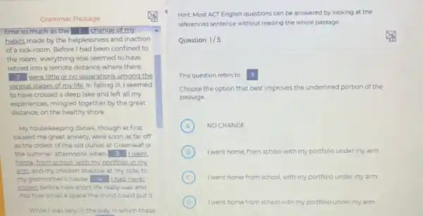 Grammar Passage
time so much as the 1 change of my.
habits made by the helplessness and inaction
of a sick-room. Before I had been confined to
the room, everything else seemed to have
retired into a remote distance where there
2 were little or no separations among the
various stages of my life In falling ill, I seemed
to have crossed a deep lake and left all my
experiences, mingled together by the great
distance, on the healthy shore
My housekeeping duties, though at first
caused me great anxiety were soon as far off
as the oldest of the old duties at Greenleaf or
the summer afternoons when 3 Iwent
home.from school,with my portfolio in my
arm, and my childish shadow at my side to
my godmother's house 4 had never
known before how short life really was and
into how small a space the mind could put it
While I was very ill the way in which these
Hint: Most ACT English questions can be answered by looking at the
referenced sentence without reading the whole passage
Question 1/5
This question refers to 3
Choose the option that best improves the underlined portion of the
passage
A NO CHANGE
B I went home, from school with my portfolio under my arm
C I went home from school with my portfolio under my arm
B I went home from school with my portfolio under my arm