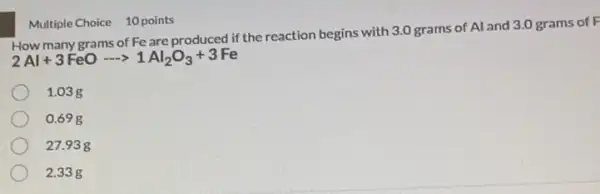 grams of Fe are produced if the reaction begins with 3.0 grams of Al and 3.0 grams of F
2Al+3FeOarrow 1Al_(2)O_(3)+3Fe
1.03 g
0.69 g
27.938
2.33g
Multiple Choice 10 points