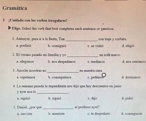 Gramática
3 :Cuidado con los verbos irregulares!
Elige. Select the verb that best completes each sentence or question.
1. Anteayer, para ir a 1a fiesta. Tim __ con traje y corbata.
a. prefirió
b. consiguió
c. se vistió
d. eligió
2. El verano pasado mi familia y yo __ un sofá nuevo.
a. elegimos
b. nos despedimos
c. medimos
d. nos sentimos
3. Anoche nosotras no __ en nuestra casa.
a. repetimos
b. conseguimos
c. pedimos
d. dormimos
4. La semana pasada la dependienta nos dijo que hay descuentos en junio
y ayer nos 10 __
a. repitió
b. siguió
c. dijo
d. pidió
5. Daniel, ¿por qué __ al profesor ayer?
a. serviste
b. mentiste
c. te despediste
d. conseguiste