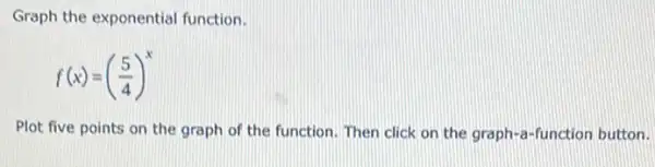 Graph the exponential function.
f(x)=((5)/(4))^x
Plot five points on the graph of the function. Then click on the graph-a-function button.