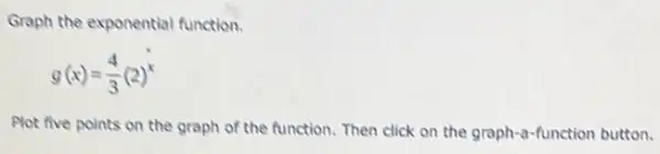 Graph the exponential function.
g(x)=(4)/(3)(2)^x
Plot five points on the graph of the function. Then click on the graph-a-function button.