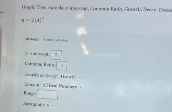 Graph, Then state the y-intercept, Common Ratio, Growth/Decay Doma
y=2(4)^x
Answer Attemptiout of 99
y - intercept: square 
Common Ratio: 4
Growth or Decay: square 
Domain: square  v
Range: square 
Asymptote: square