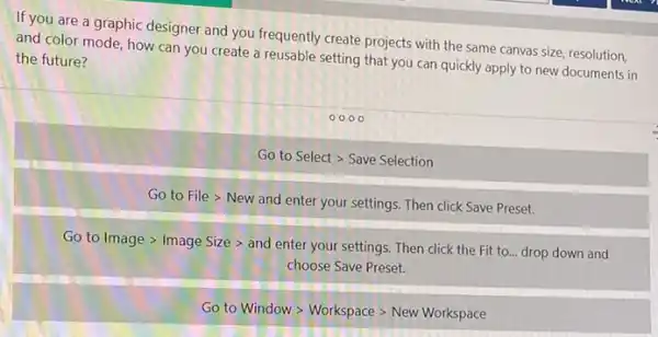 If you are a graphic designer and you frequently create projects with the same canvas size, resolution,
and color mode, how can you create a reusable setting that you can quickly apply to new documents in the future?
0000
Go to Select > Save Selection
Go to File >New and enter your settings. Then click Save Preset.
Go to Image >Image Size > and enter your settings. Then click the Fit to drop down and
choose Save Preset.
Go to Window >Workspace > New Workspace