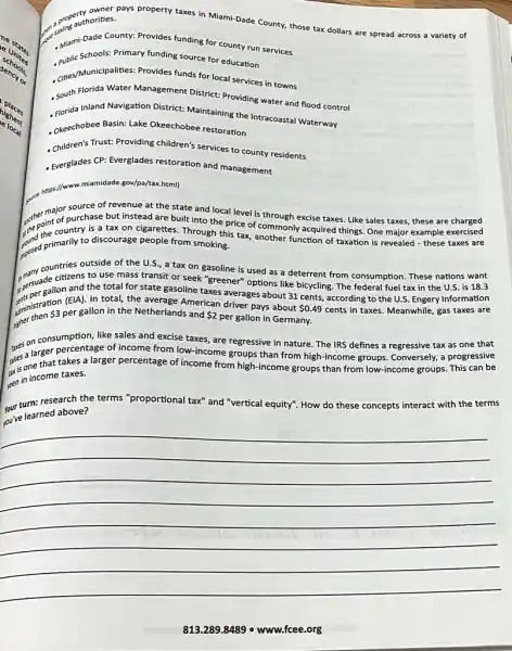 a graphorities. a propertion thes. anys property taxes in Miami-Dade County, those tax dollars are spread across a variety of
- Mami-Dade County: Provides funding for county run services
Mamischools: Primary funding source for education
- anes/Municipalities: Provides funds for local services in towns
, South Florida Water Management District: Providing water and flood control
- Florida Inland Navigation District Maintaining the Intracoasta Waterway
- Okeechobee Basin: Lake Okeechobee restoration
- Children's Trust: Providing children's services to county residents
- Everglades CP: Everglades restoration and management
gov/pa/tax.html)
source of revenue at the state and local level is through excise taxes. Like sales taxes these are charged
the point of purch is tax on cigarettes. Through this tax, another function of taxation is revealed - these taxes are
major purchase but instead are built into the price of commonly
resed primarily to discourse people from smoking.
countries outside of the U.S, a tax on gasoline is used as a deterrent from consumption. These nations want
spersuadallon and the total for state gasoline taxes averages about 31 cents, according to the U.S. Engery Information
many cou citizens to use mass transit or seek "greener"options like
iministration
 3 per gallon in the Netherlands and 2
per gallon in Germany.
cents in taxes. Meanwhile,gas taxes are
entimistration (ElA). In total, the average American driver pays about
 0.49
Tues on consumersion taxes, are regressive in nature. The IRS defines a regressive tax as one that
ples a larger pakes a larger percentage of income from high-income groups than from low-income groups. This can be
percentage of income from low-income
gen in income taxes.
your turn: research the terms "proportional tax" and "vertical
equity". How do these concepts interact t with the terms
jou've learned above?
__
813.289.84189 o www.fcee.org