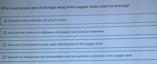 Why must grease and oil be kept away from oxygen tanks used for brazing?
because these materials will clog the torch
cause explosion
__
because oil and grease cause rapid deterioration of the oxygen hose
because oil and grease are incompatible with the synthetic lubricants in the oxygen tank