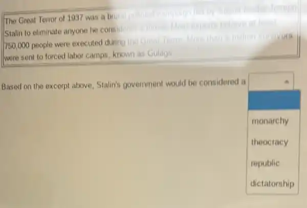 The Great Terror of 1937 was a brut pollical campaign fold by Soviet leader
Stalin to eliminate anyone he considered a threat Most experts believe al least
750,000 people were executed during the Great Torror More than in million survivors
were sent to forced labor camps, known as Gulags
Based on the excerpt above, Stalin's government would be considered a
square 
monarchy
theocracy
republic