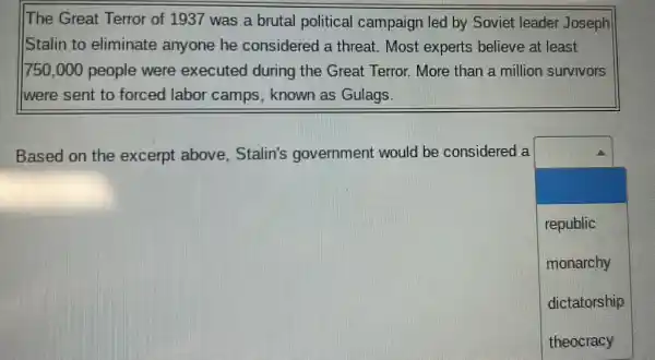 The Great Terror of 1937 was a brutal political campaign led by Soviet leader Joseph
Stalin to eliminate anyone he considered a threat Most experts believe at least
750,000 people were executed during the Great Terror. More than a million survivors
I were sent to forced labor camps , known as Gulags.
Based on the excerpt above Stalin's government would be considered a
square 
republic
monarchy
dictatorship