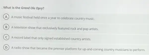 . What is the Grond Ole Opry?
A
A music festival held once a year to celebrate country music.
B
A television show that exclusively featured rock and pop artists.
C A record label that only signed established country artists.
D
A radio show that became the premier platform for up-and-coming country musicians to perform.