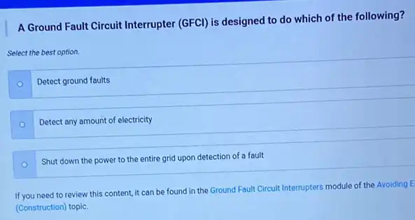 A Ground Fault Circuit Interrupter (GFCI) is designed to do which of the following?
Select the best option.
Detect ground faults
Detect any amount of electricity
Shut down the power to the entire grid upon detection of a fault
If you need to review this content, it can be found in the Ground Fault Circuit Interrupters module of the Avoiding E
(Construction) topic.