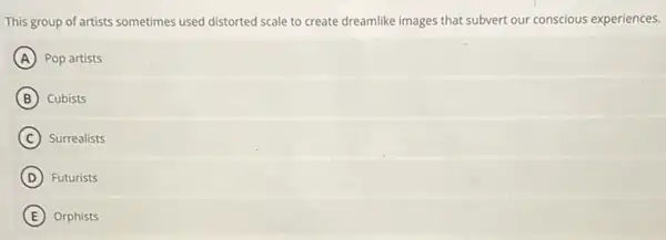 This group of artists sometimes used distorted scale to create dreamlike images that subvert our conscious experiences.
A Pop artists
B Cubists
C ) Surrealists
D Futurists
E Orphists