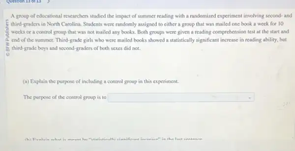 A group of educational researchers studied the impact of summer reading with a randomized experiment involving second-and
third-graders in North Carolina. Students were randomly assigned to cither a group that was mailed one book a week for 10
weeks or a control group that was not mailed any books. Both groups were given a reading comprehension test at the start and
6. end of the summer. Third-grade girls who were mailed books showed a statistically significant increase in reading ability, but
third-grade boys and second graders of both sexes did not.
(a) Explain the purpose of including a control group in this experiment.
The purpose of the control group is to square 
(h)	the loct ear