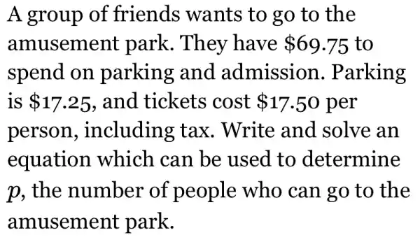 A group of friends wants to go to the
amusement park. They have 69.75 to
spend on parking and admission . Parking
is 17.25 , and tickets cost 17.50 per
person , including : tax. Write and solve an
equation which can be used to determine
p, the number of people who can go to the
amusement park.