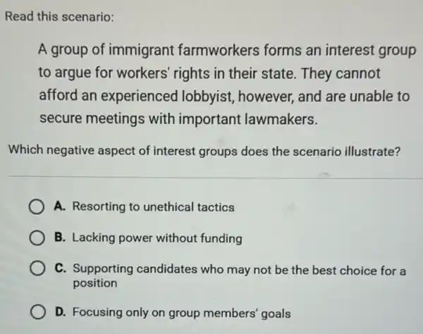 A group of immigrant farmworkers forms an interest group
to argue for workers' rights in their state. They cannot
afford an experienced lobbyist, however and are unable to
secure meetings with important lawmakers.
Which negative aspect of interest groups does the scenario illustrate?
A. Resorting to unethical tactics
B. Lacking power without funding
C. Supporting candidates who may not be the best choice for a
position
D. Focusing only on group members' goals