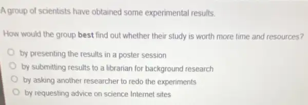 A group of scientists have obtained some experimental results.
How would the group best find out whether their study is worth more time and resources?
by presenting the results in a poster session
by submitting results to a librarian for backgrounc research
by asking another researcher to redo the experiments
by requesting advice on science Internet sites