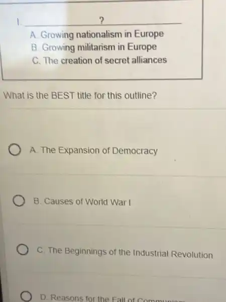 __
A. Growing nationalism in Europe
B. Growing militarism in Europe
C. The creation of secret alliances
What is the BEST title for this outline?
A. The Expansion of Democracy
B. Causes of World War I
C. The Beginnings of the Industrial Revolution
D. Reasons for the Fall of