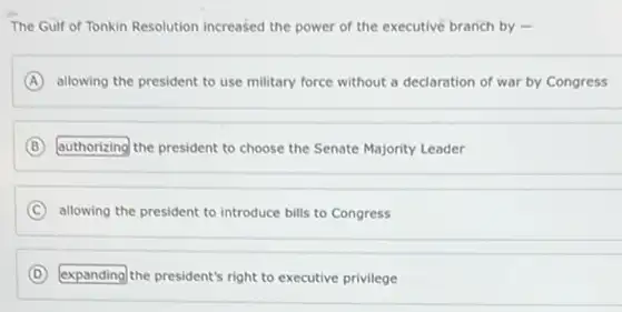 The Gulf of Tonkin Resolution increased the power of the executive branch by -
A allowing the president to use military force without a declaration of war by Congress
B authorizing the president to choose the Senate Majority Leader
C allowing the president to introduce bills to Congress
D expanding the president's right to executive privilege