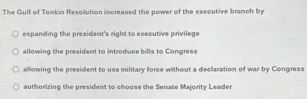 The Gulf of Tonkin Resolution increased the power of the executive branch by
expanding the president's right to executive privilege
allowing the president to introduce bills to Congress
allowing the president to use military force without a declaration of war by Congress
authorizing the president to choose the Senate Majority Leader